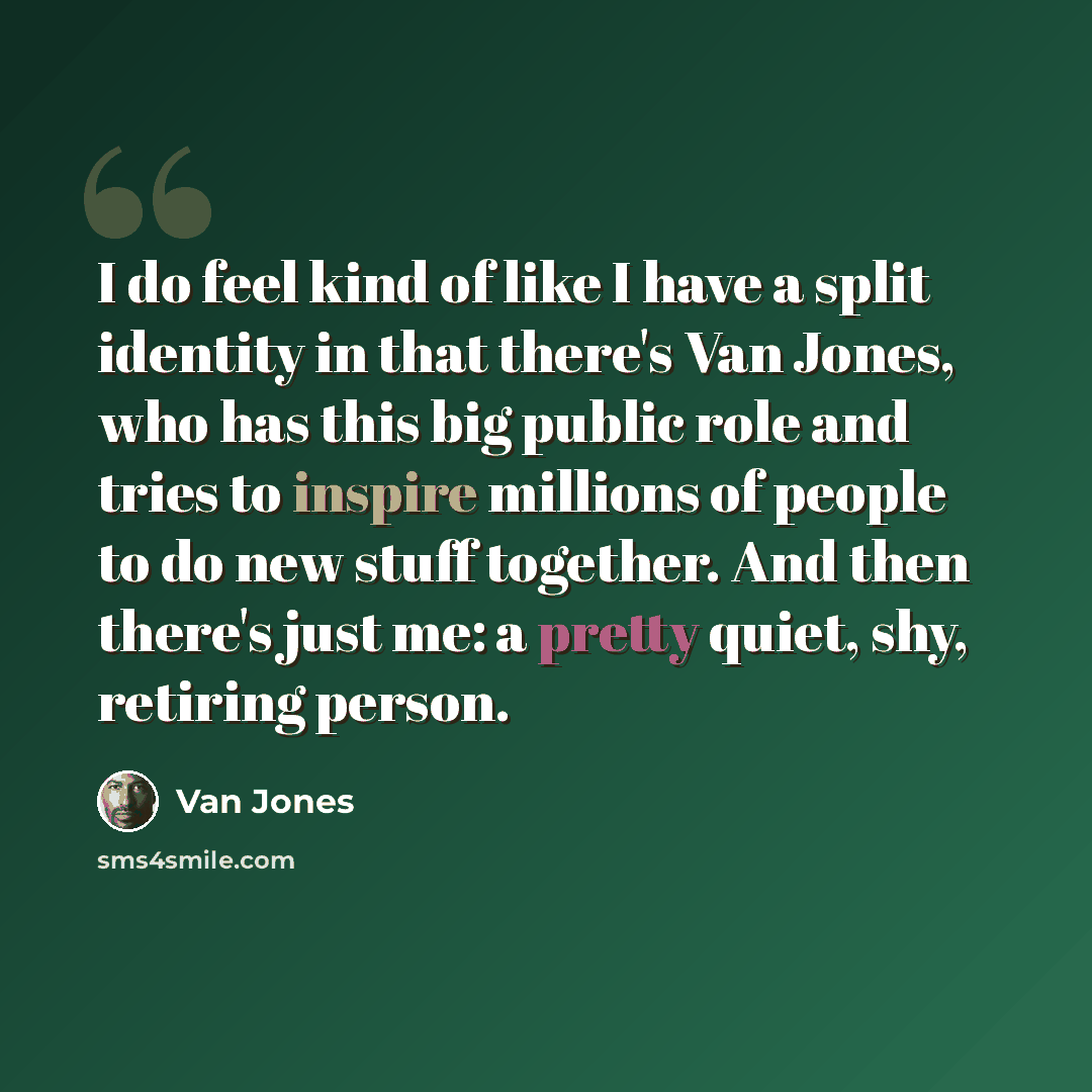 “I do feel kind of like I have a split identity in that there's Van Jones, who has this big public role and tries to inspire millions of people to do new stuff together. And then there's just me: a pretty quiet, shy, retiring person.” quote by Van Jones