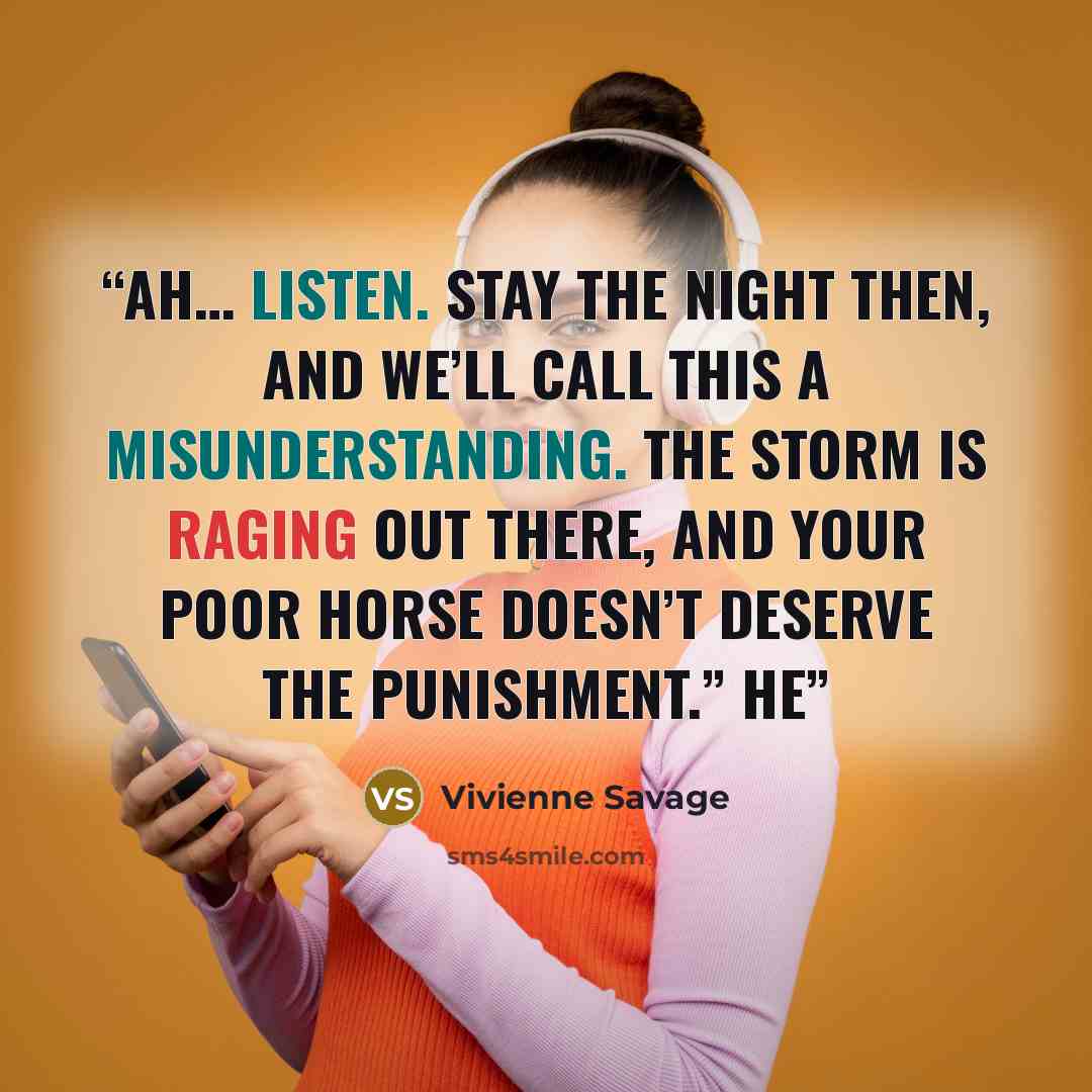 “Ah… listen. Stay the night then, and we’ll call this a misunderstanding. The storm is raging out there, and your poor horse doesn’t deserve the punishment.” He” quote by Vivienne Savage