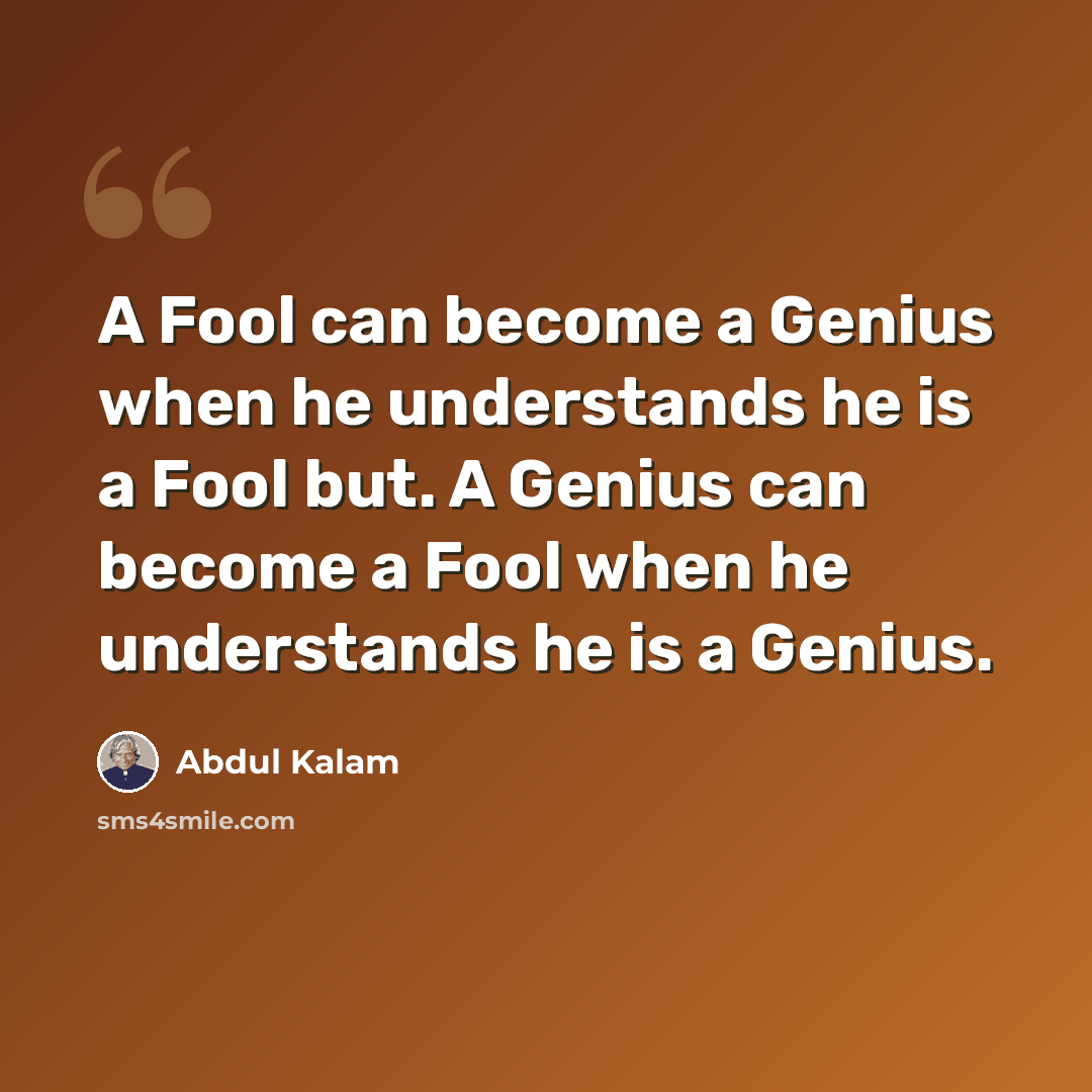 “A Fool can become a Genius when he understands he is a Fool but. A Genius can become a Fool when he understands he is a Genius.” quote by Abdul Kalam