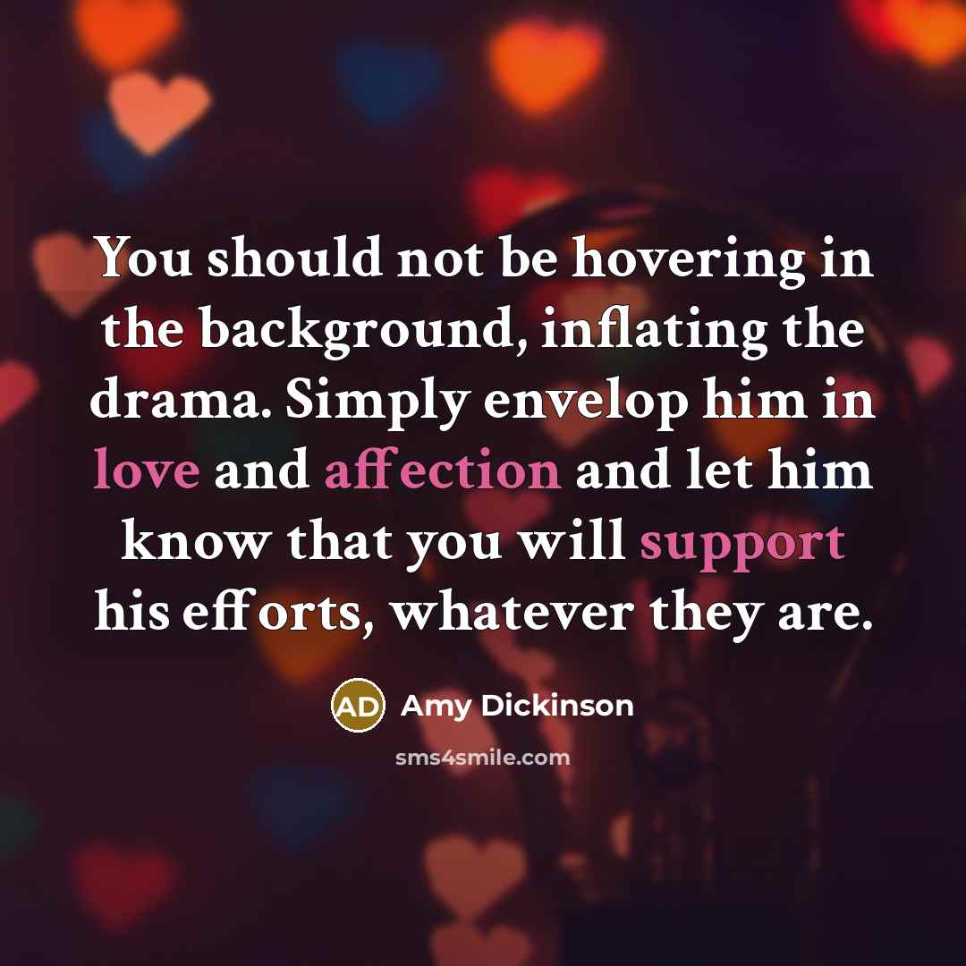 “You should not be hovering in the background, inflating the drama. Simply envelop him in love and affection and let him know that you will support his efforts, whatever they are.” quote by Amy Dickinson