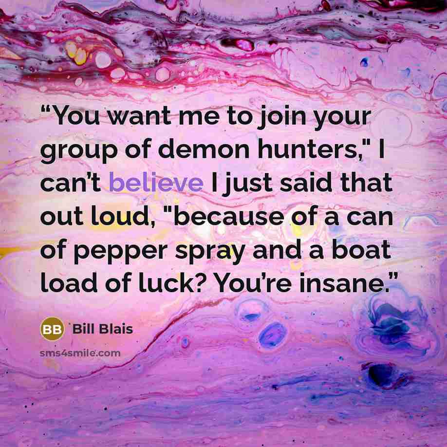 “You want me to join your group of demon hunters," I can’t believe I just said that out loud, "because of a can of pepper spray and a boat load of luck? You’re insane.” quote by Bill Blais