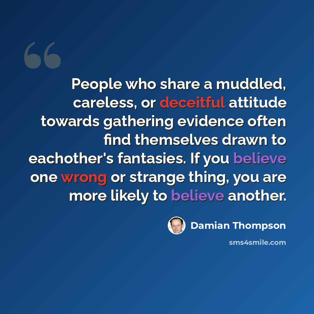“People who share a muddled, careless, or deceitful attitude towards gathering evidence often find themselves drawn to eachother's fantasies. If you believe one wrong or strange thing, you are more likely to believe another.” quote by Damian Thompson