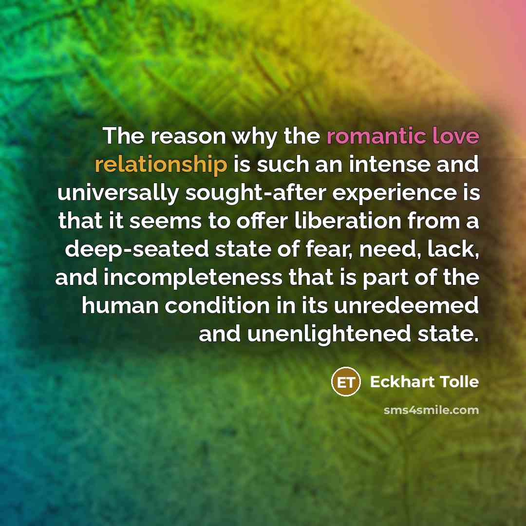 “The reason why the romantic love relationship is such an intense and universally sought-after experience is that it seems to offer liberation from a deep-seated state of fear, need, lack, and incompleteness that is part of the human condition in its unredeemed and unenlightened state.” quote by Eckhart Tolle