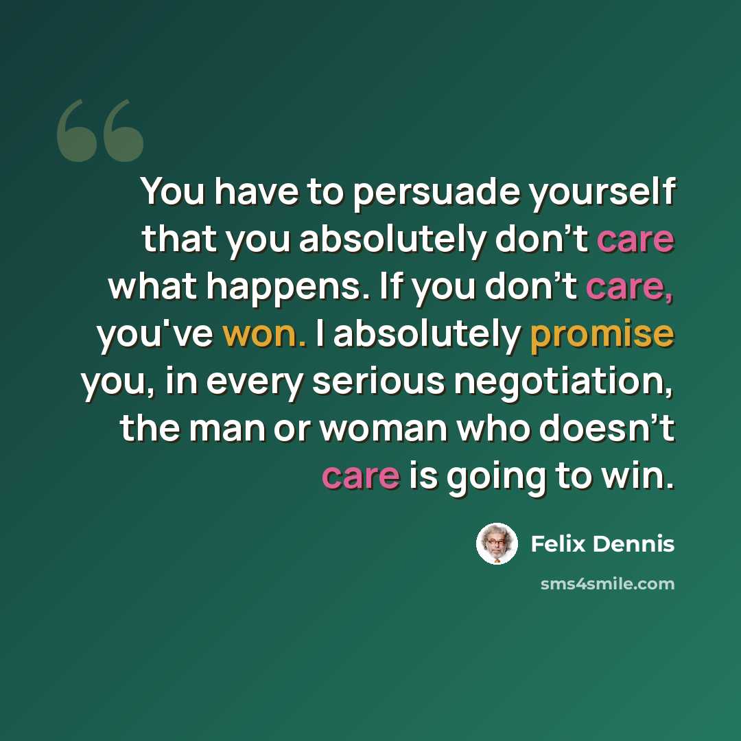 “You have to persuade yourself that you absolutely don't care what happens. If you don't care, you've won. I absolutely promise you, in every serious negotiation, the man or woman who doesn't care is going to win.” quote by Felix Dennis