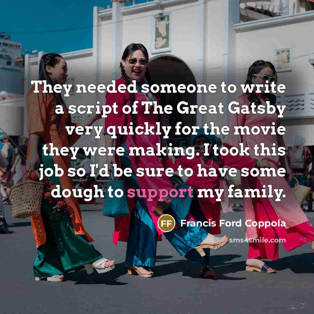 “They needed someone to write a script of The Great Gatsby very quickly for the movie they were making. I took this job so I'd be sure to have some dough to support my family.” quote by Francis Ford Coppola