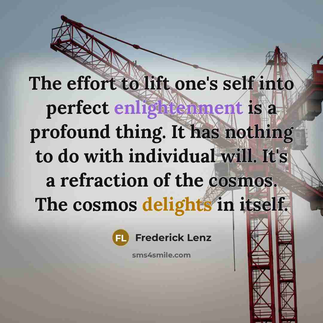 “The effort to lift one's self into perfect enlightenment is a profound thing. It has nothing to do with individual will. It's a refraction of the cosmos. The cosmos delights in itself.” quote by Frederick Lenz