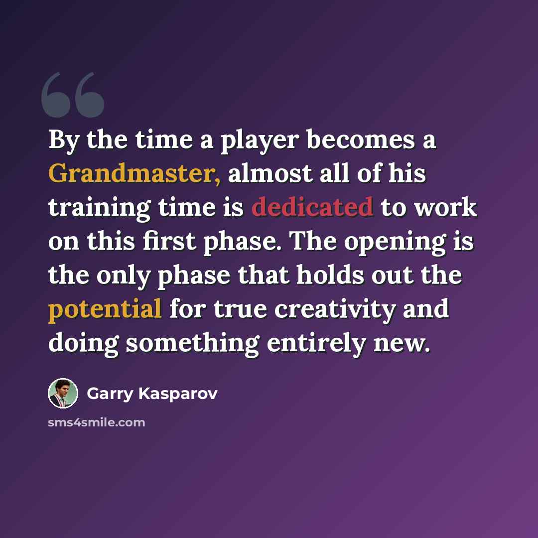 “By the time a player becomes a Grandmaster, almost all of his training time is dedicated to work on this first phase. The opening is the only phase that holds out the potential for true creativity and doing something entirely new.” quote by Garry Kasparov
