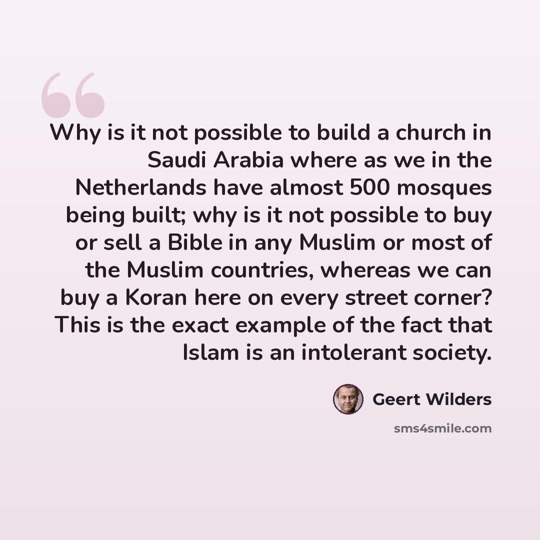 “Why is it not possible to build a church in Saudi Arabia where as we in the Netherlands have almost 500 mosques being built; why is it not possible to buy or sell a Bible in any Muslim or most of the Muslim countries, whereas we can buy a Koran here on every street corner? This is the exact…” quote by Geert Wilders