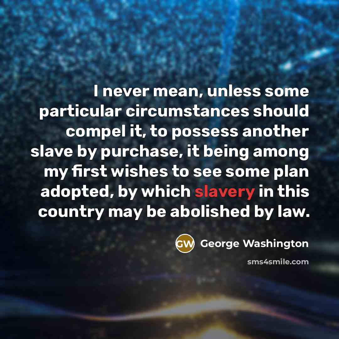 “I never mean, unless some particular circumstances should compel it, to possess another slave by purchase, it being among my first wishes to see some plan adopted, by which slavery in this country may be abolished by law.” quote by George Washington