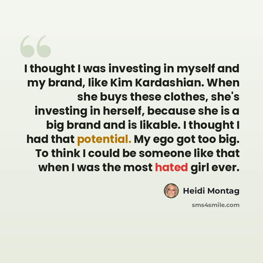 “I thought I was investing in myself and my brand, like Kim Kardashian. When she buys these clothes, she's investing in herself, because she is a big brand and is likable. I thought I had that potential. My ego got too big. To think I could be someone like that when I was the most hated girl ever.” quote by Heidi Montag