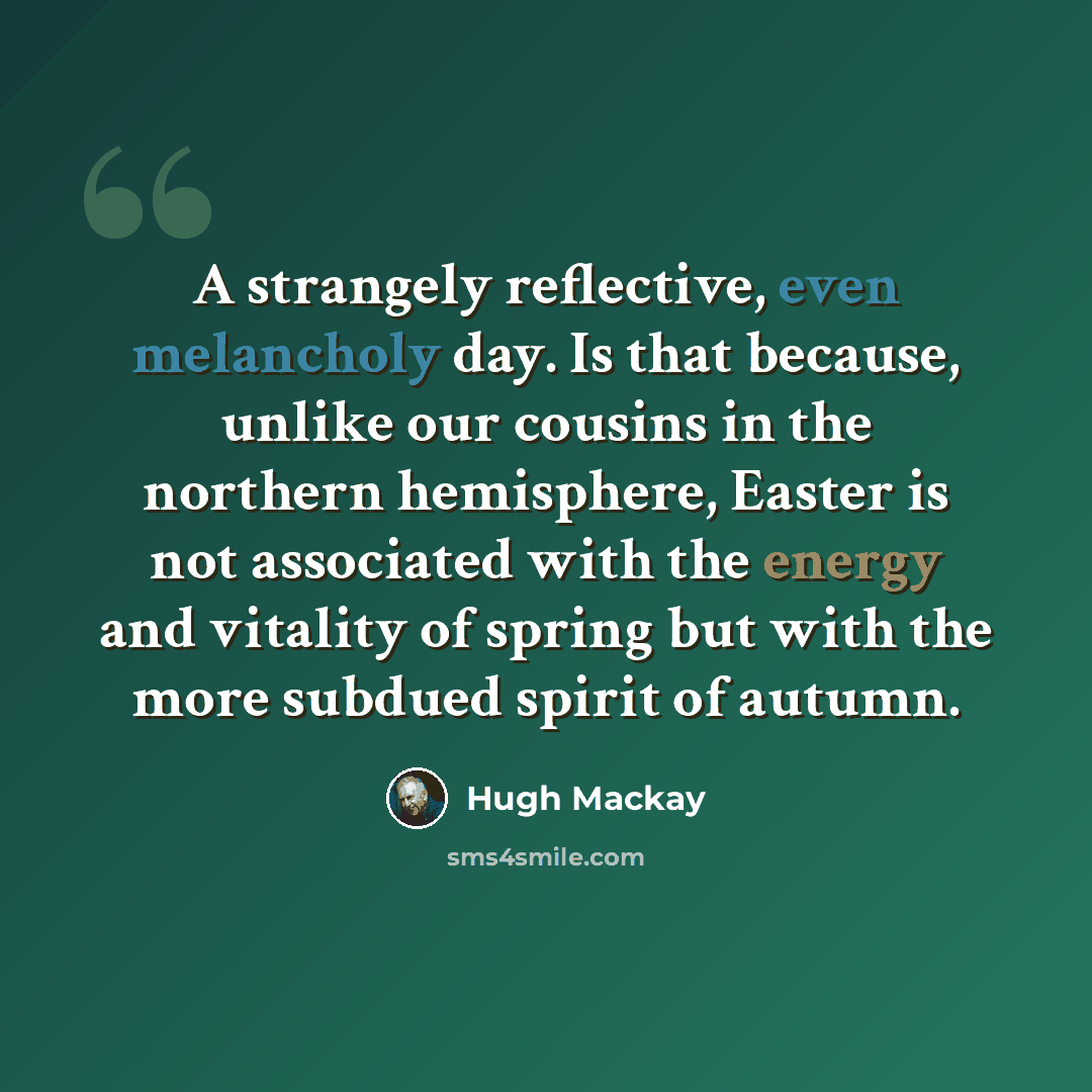“A strangely reflective, even melancholy day. Is that because, unlike our cousins in the northern hemisphere, Easter is not associated with the energy and vitality of spring but with the more subdued spirit of autumn.” quote by Hugh Mackay