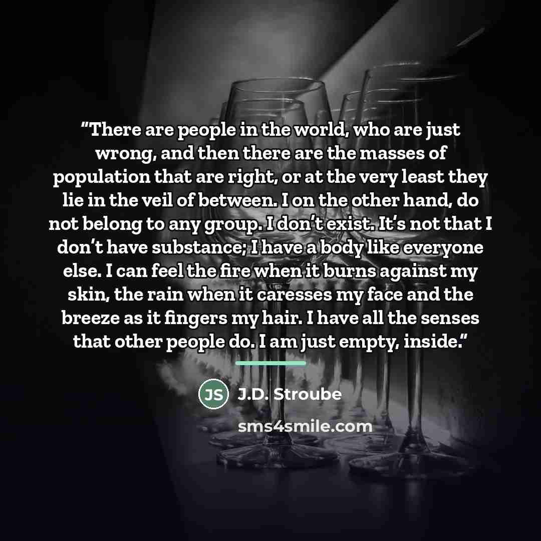 “There are people in the world, who are just wrong, and then there are the masses of population that are right, or at the very least they lie in the veil of between. I on the other hand, do not belong to any group. I don’t exist. It’s not that I don’t have substance; I have a body like everyone…” quote by J.D. Stroube