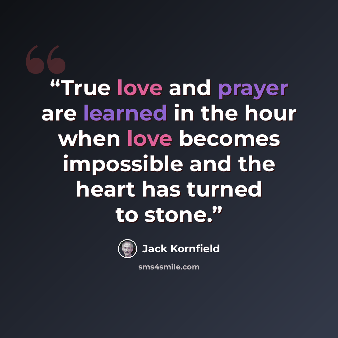 “True love and prayer are learned in the hour when love becomes impossible and the heart has turned to stone.” quote by Jack Kornfield