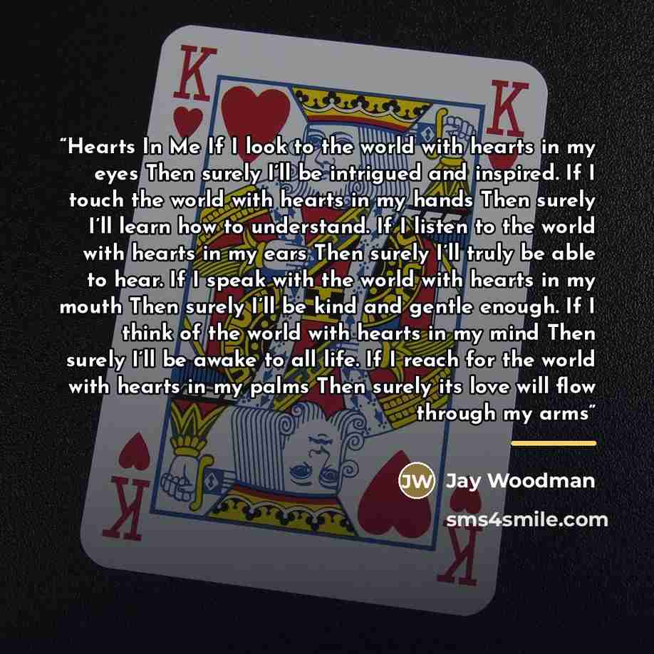 “Hearts In Me If I look to the world with hearts in my eyes Then surely I’ll be intrigued and inspired. If I touch the world with hearts in my hands Then surely I’ll learn how to understand. If I listen to the world with hearts in my ears Then surely I’ll truly be able to hear. If I speak with the…” quote by Jay Woodman
