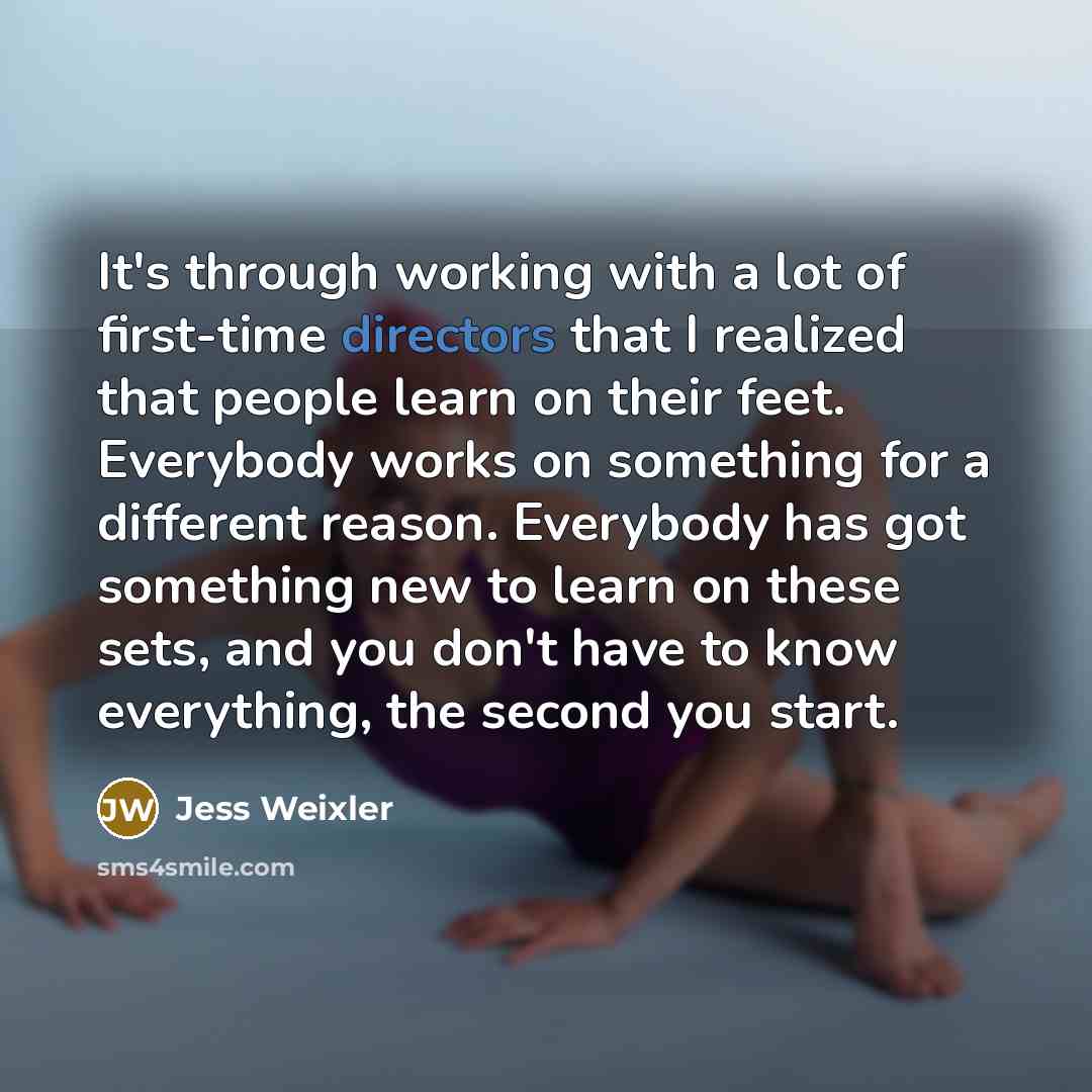 “It's through working with a lot of first-time directors that I realized that people learn on their feet. Everybody works on something for a different reason. Everybody has got something new to learn on these sets, and you don't have to know everything, the second you start.” quote by Jess Weixler