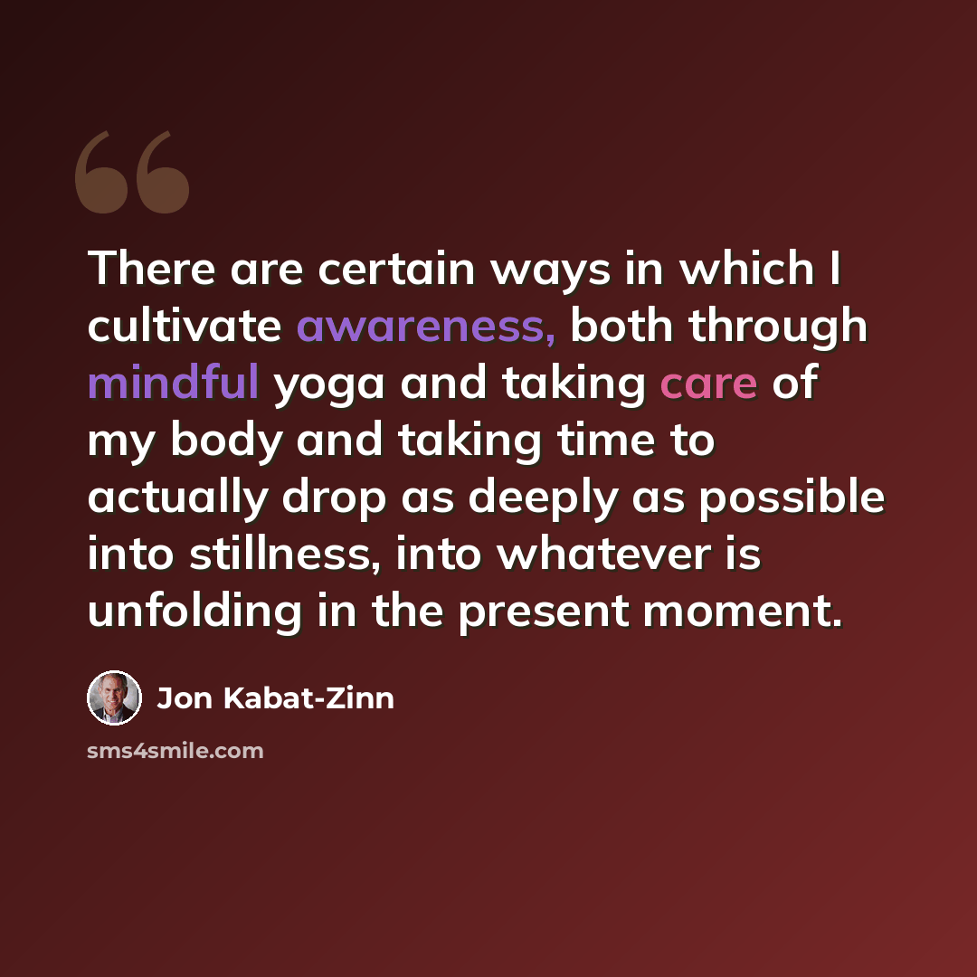 “There are certain ways in which I cultivate awareness, both through mindful yoga and taking care of my body and taking time to actually drop as deeply as possible into stillness, into whatever is unfolding in the present moment.” quote by Jon Kabat-Zinn