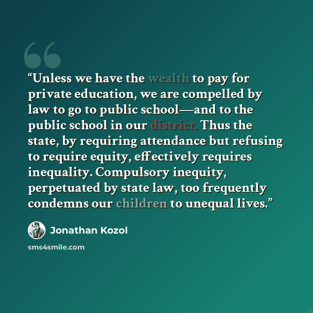 “Unless we have the wealth to pay for private education, we are compelled by law to go to public school—and to the public school in our district. Thus the state, by requiring attendance but refusing to require equity, effectively requires inequality. Compulsory inequity, perpetuated by state law…” quote by Jonathan Kozol