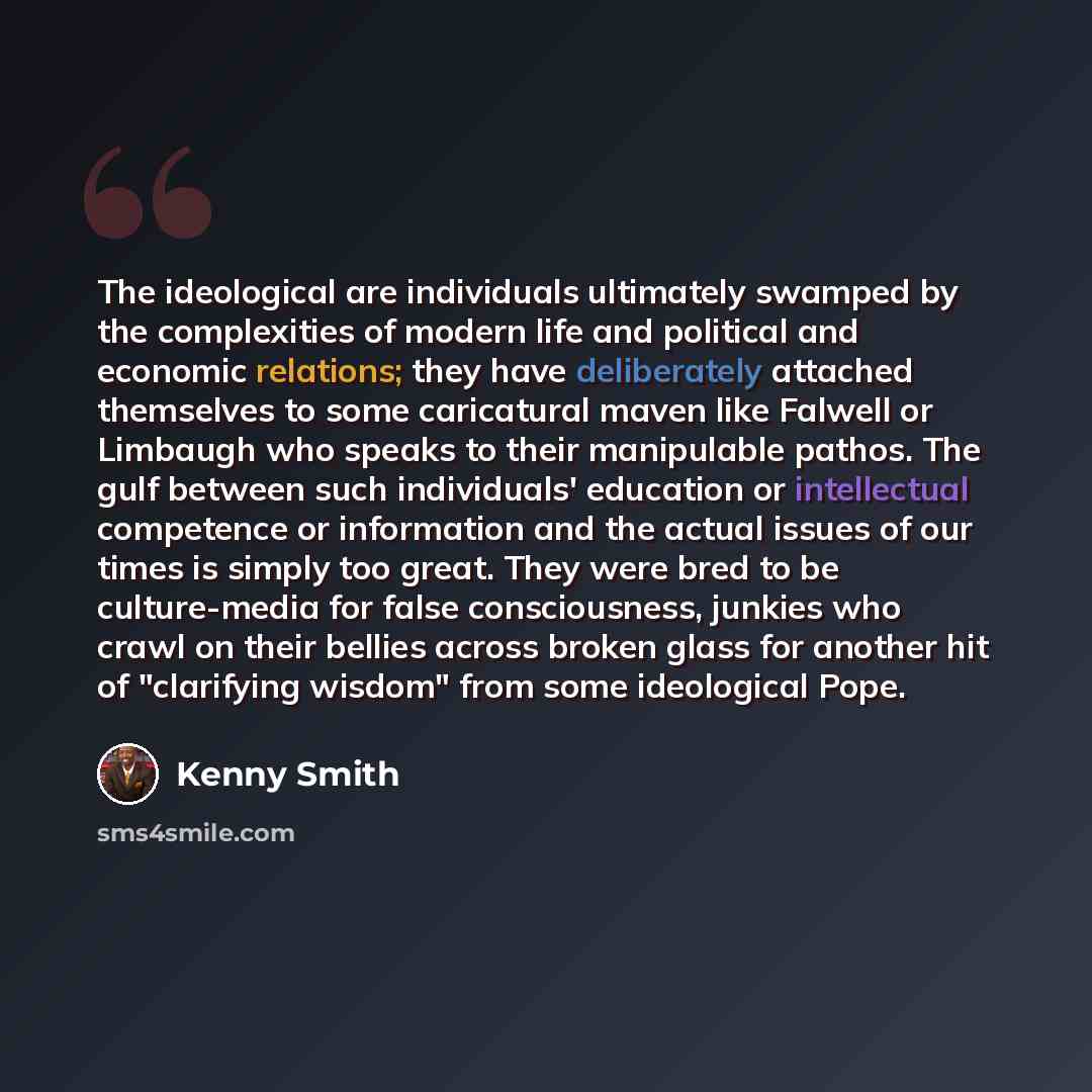 “The ideological are individuals ultimately swamped by the complexities of modern life and political and economic relations; they have deliberately attached themselves to some caricatural maven like Falwell or Limbaugh who speaks to their manipulable pathos. The gulf between such individuals'…” quote by Kenny Smith