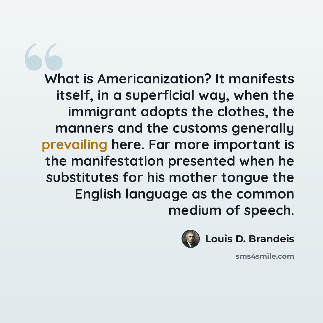 “What is Americanization? It manifests itself, in a superficial way, when the immigrant adopts the clothes, the manners and the customs generally prevailing here. Far more important is the manifestation presented when he substitutes for his mother tongue the English language as the common medium of…” quote by Louis D. Brandeis