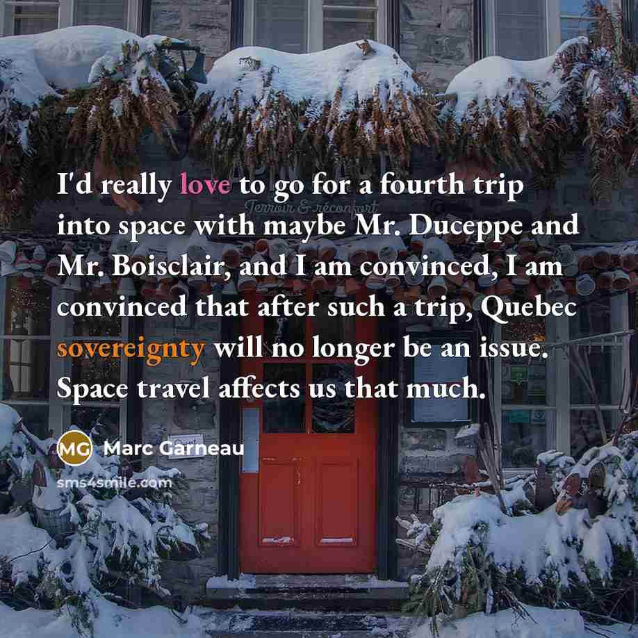 “I'd really love to go for a fourth trip into space with maybe Mr. Duceppe and Mr. Boisclair, and I am convinced, I am convinced that after such a trip, Quebec sovereignty will no longer be an issue. Space travel affects us that much.” quote by Marc Garneau