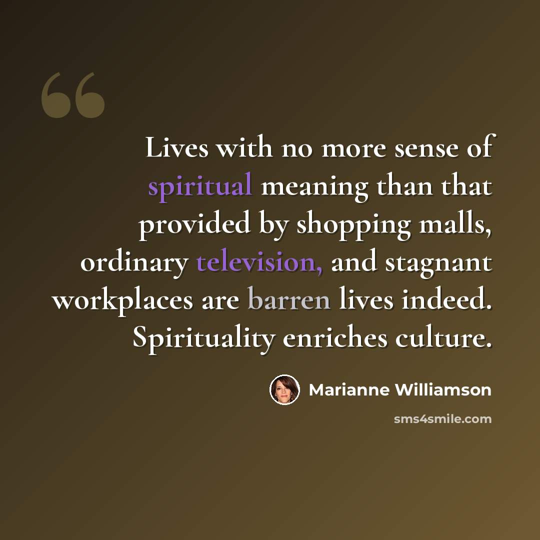“Lives with no more sense of spiritual meaning than that provided by shopping malls, ordinary television, and stagnant workplaces are barren lives indeed. Spirituality enriches culture.” quote by Marianne Williamson