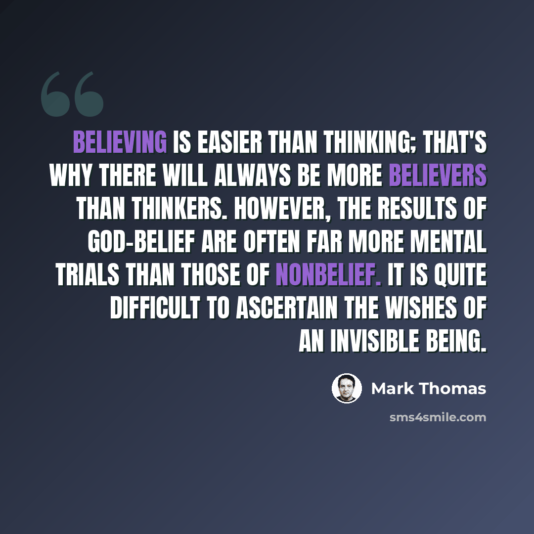 “Believing is easier than thinking; that's why there will always be more believers than thinkers. However, the results of god-belief are often far more mental trials than those of nonbelief. It is quite difficult to ascertain the wishes of an invisible being.” quote by Mark Thomas