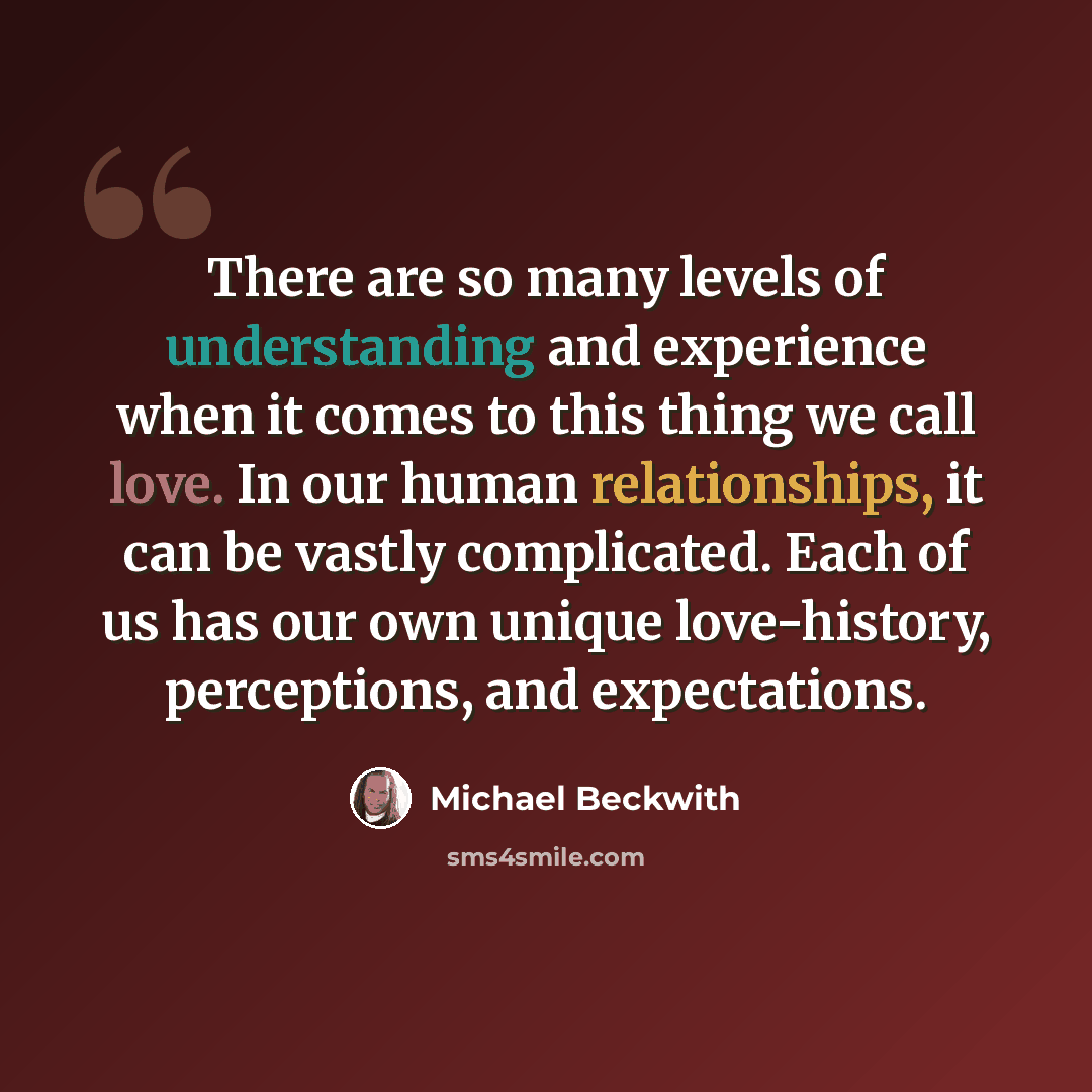 “There are so many levels of understanding and experience when it comes to this thing we call love. In our human relationships, it can be vastly complicated. Each of us has our own unique love-history, perceptions, and expectations.” quote by Michael Beckwith