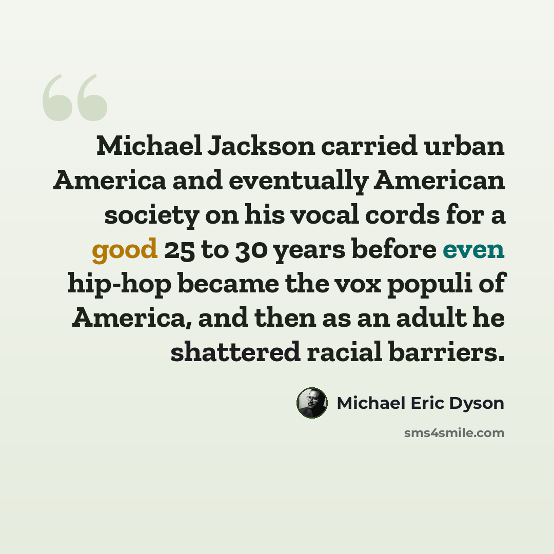 “Michael Jackson carried urban America and eventually American society on his vocal cords for a good 25 to 30 years before even hip-hop became the vox populi of America, and then as an adult he shattered racial barriers.” quote by Michael Eric Dyson