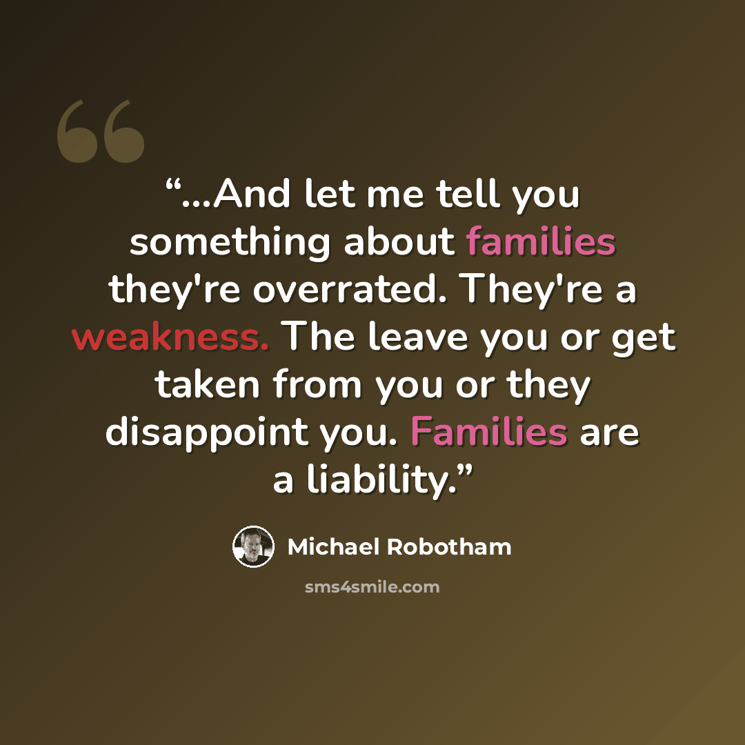 “…And let me tell you something about families they're overrated. They're a weakness. The leave you or get taken from you or they disappoint you. Families are a liability.” quote by Michael Robotham