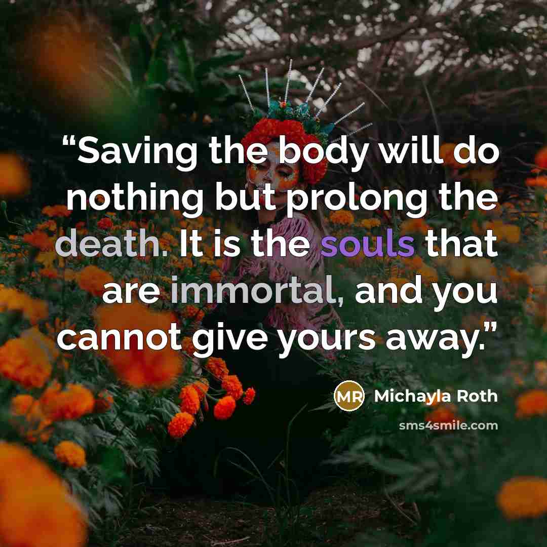 “Saving the body will do nothing but prolong the death. It is the souls that are immortal, and you cannot give yours away.” quote by Michayla Roth