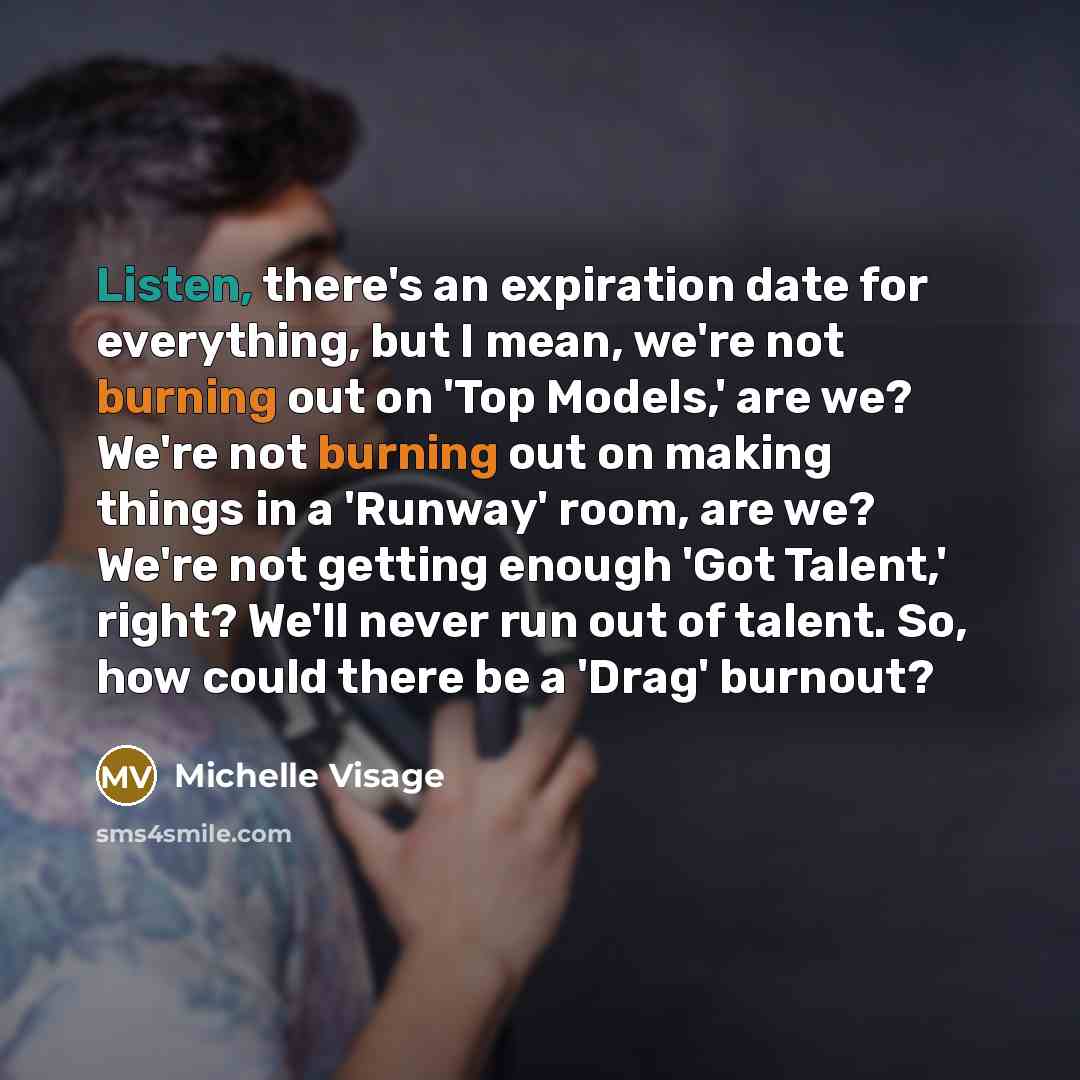 “Listen, there's an expiration date for everything, but I mean, we're not burning out on 'Top Models,' are we? We're not burning out on making things in a 'Runway' room, are we? We're not getting enough 'Got Talent,' right? We'll never run out of talent. So, how could there be a 'Drag' burnout?” quote by Michelle Visage