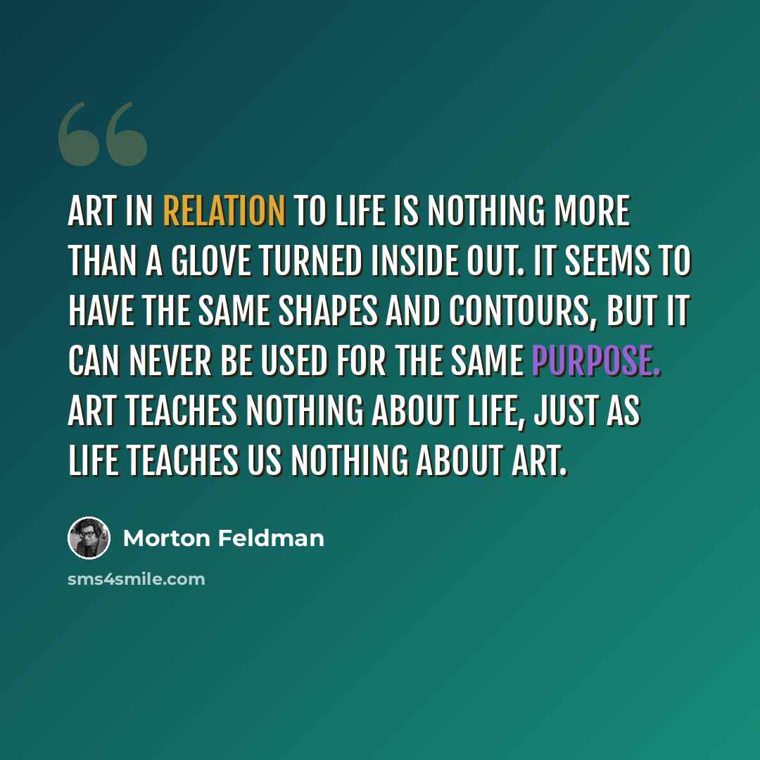“Art in relation to life is nothing more than a glove turned inside out. It seems to have the same shapes and contours, but it can never be used for the same purpose. Art teaches nothing about life, just as life teaches us nothing about art.” quote by Morton Feldman