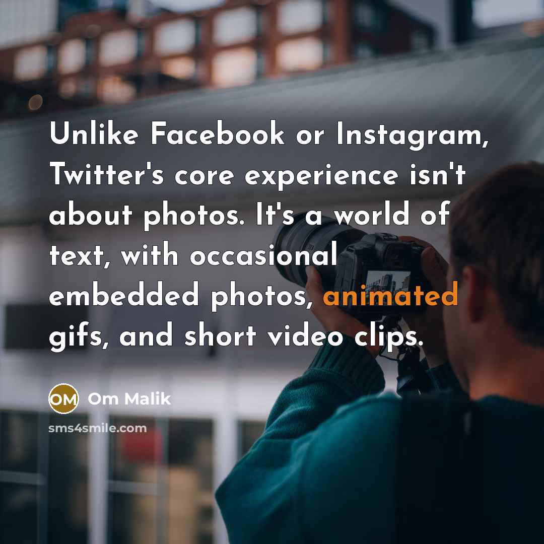 “Unlike Facebook or Instagram, Twitter's core experience isn't about photos. It's a world of text, with occasional embedded photos, animated gifs, and short video clips.” quote by Om Malik