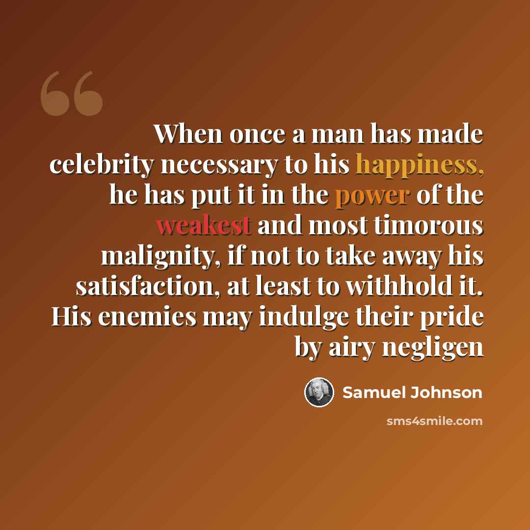 “When once a man has made celebrity necessary to his happiness, he has put it in the power of the weakest and most timorous malignity, if not to take away his satisfaction, at least to withhold it. His enemies may indulge their pride by airy negligen” quote by Samuel Johnson