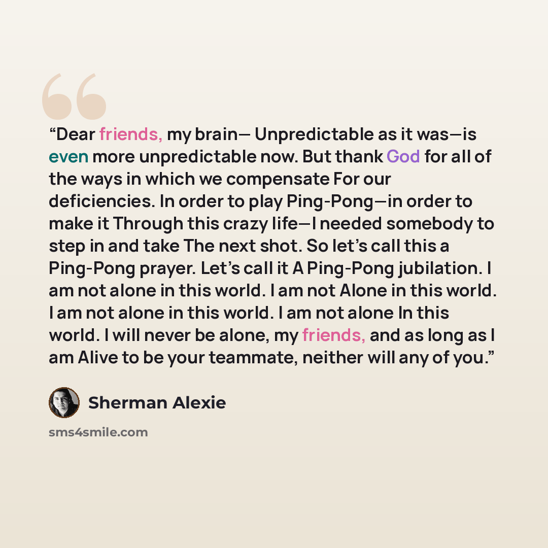 “Dear friends, my brain— Unpredictable as it was—is even more unpredictable now. But thank God for all of the ways in which we compensate For our deficiencies. In order to play Ping-Pong—in order to make it Through this crazy life—I needed somebody to step in and take The next shot. So let’s call…” quote by Sherman Alexie
