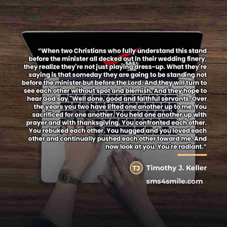 “When two Christians who fully understand this stand before the minister all decked out in their wedding finery, they realize they're not just playing dress-up. What they're saying is that someday they are going to be standing not before the minister but before the Lord. And they will turn to see…” quote by Timothy J. Keller