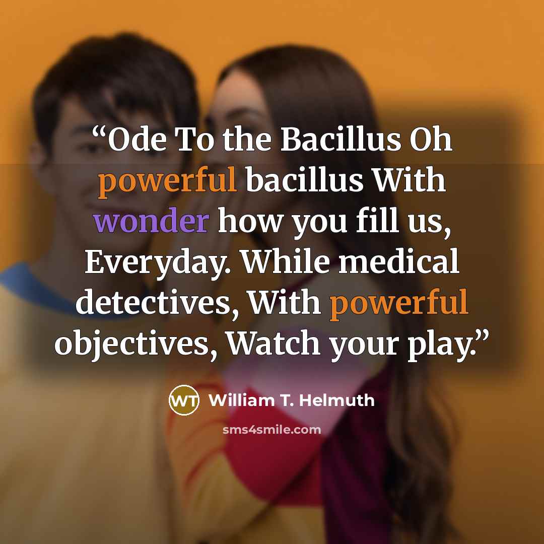 “Ode To the Bacillus Oh powerful bacillus With wonder how you fill us, Everyday. While medical detectives, With powerful objectives, Watch your play.” quote by William T. Helmuth