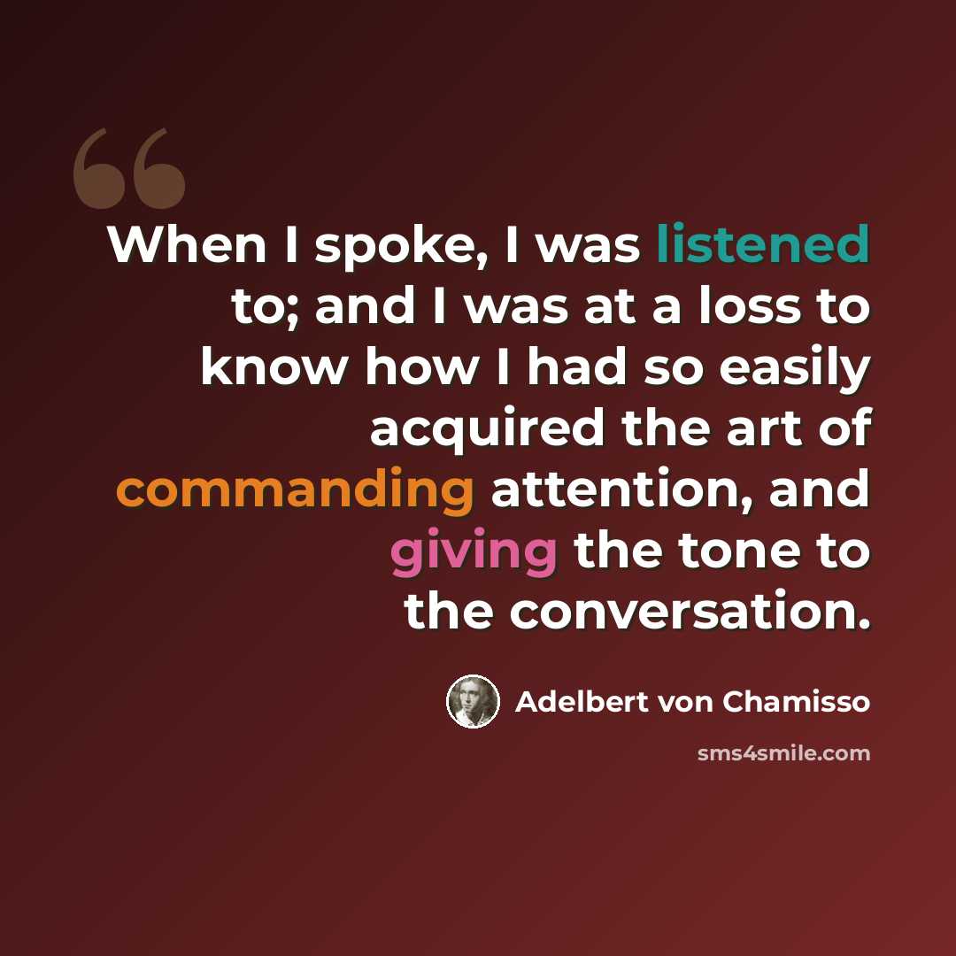 “When I spoke, I was listened to; and I was at a loss to know how I had so easily acquired the art of commanding attention, and giving the tone to the conversation.” quote by Adelbert von Chamisso