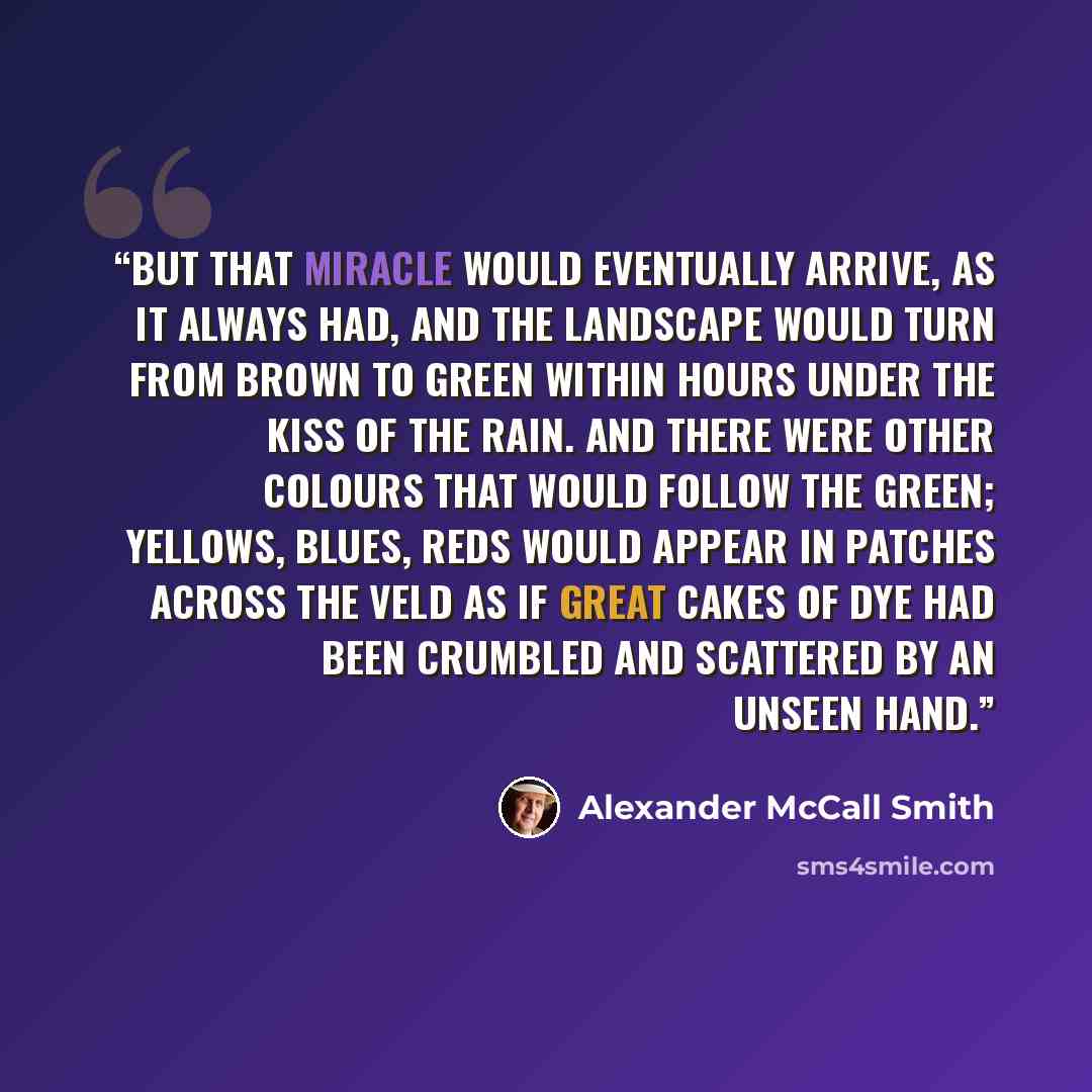 “But that miracle would eventually arrive, as it always had, and the landscape would turn from brown to green within hours under the kiss of the rain. And there were other colours that would follow the green; yellows, blues, reds would appear in patches across the veld as if great cakes of dye had…” quote by Alexander McCall Smith