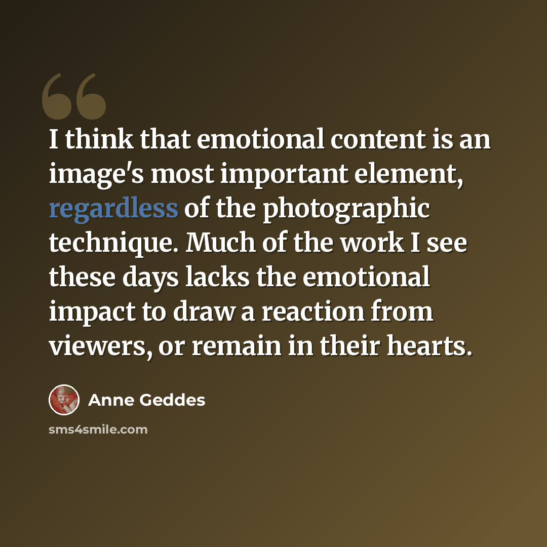 “I think that emotional content is an image's most important element, regardless of the photographic technique. Much of the work I see these days lacks the emotional impact to draw a reaction from viewers, or remain in their hearts.” quote by Anne Geddes