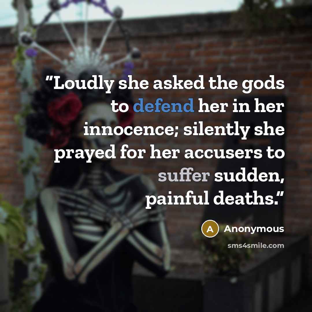 “Loudly she asked the gods to defend her in her innocence; silently she prayed for her accusers to suffer sudden, painful deaths.” quote by Anonymous