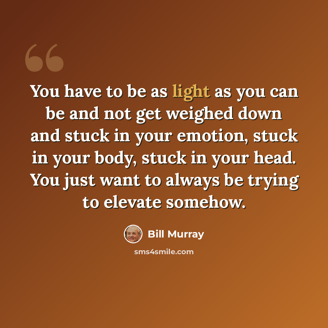 “You have to be as light as you can be and not get weighed down and stuck in your emotion, stuck in your body, stuck in your head. You just want to always be trying to elevate somehow.” quote by Bill Murray