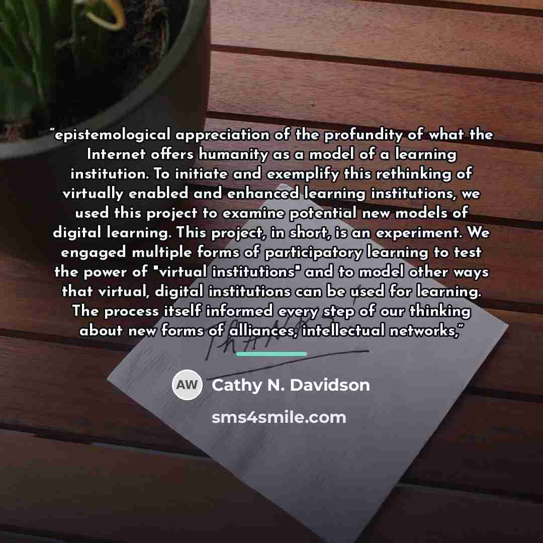 “epistemological appreciation of the profundity of what the Internet offers humanity as a model of a learning institution. To initiate and exemplify this rethinking of virtually enabled and enhanced learning institutions, we used this project to examine potential new models of digital learning…” quote by Cathy N. Davidson
