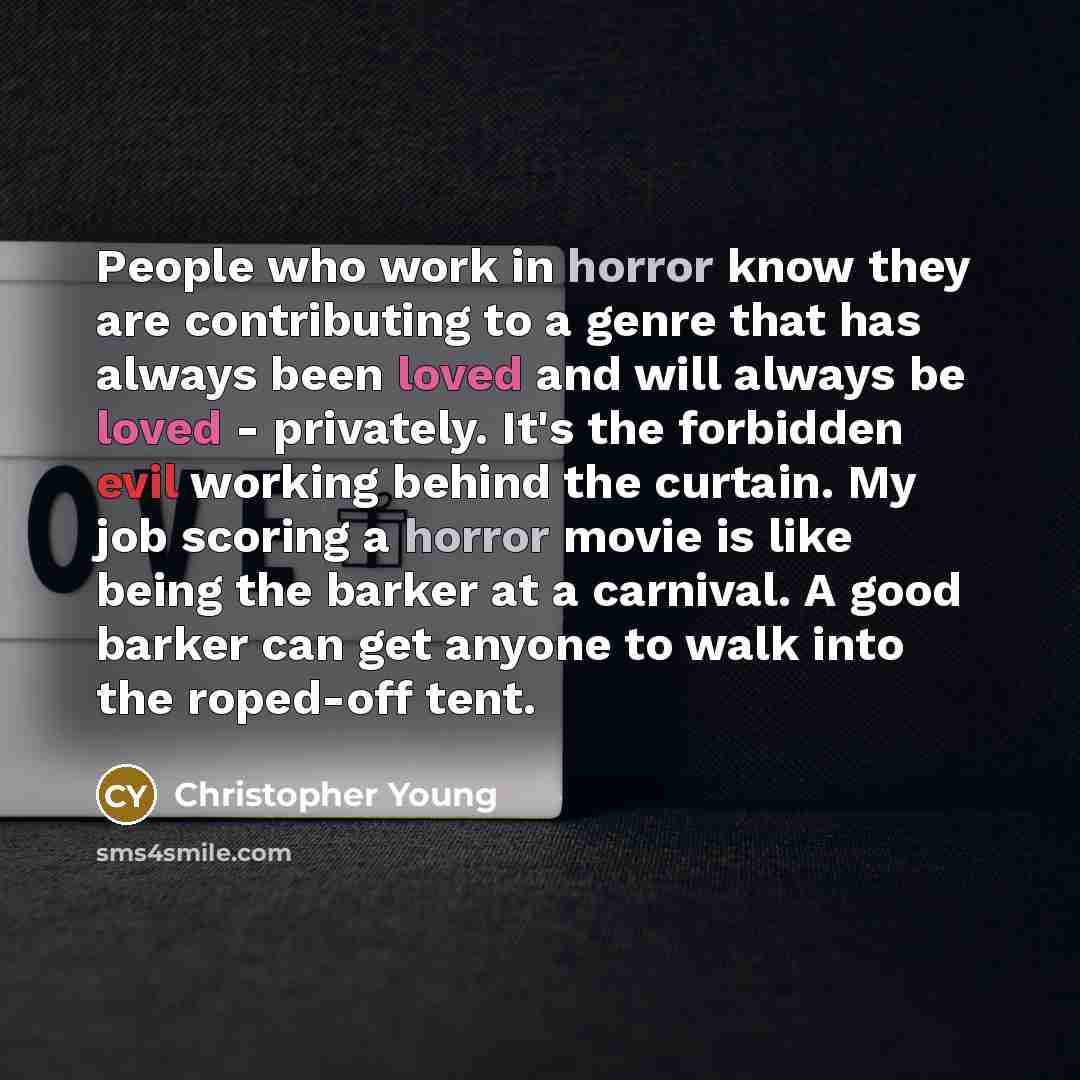 “People who work in horror know they are contributing to a genre that has always been loved and will always be loved - privately. It's the forbidden evil working behind the curtain. My job scoring a horror movie is like being the barker at a carnival. A good barker can get anyone to walk into the…” quote by Christopher Young