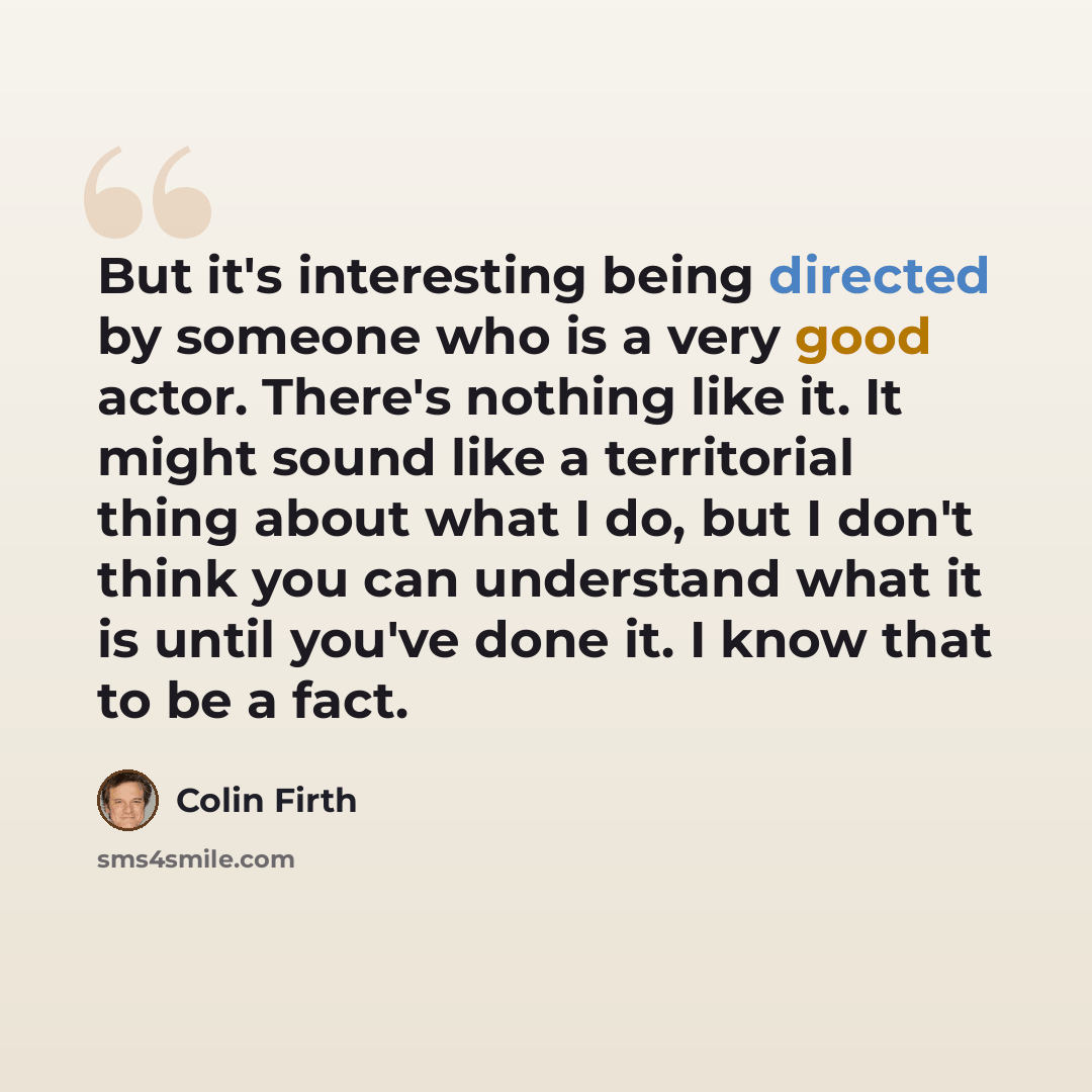 “But it's interesting being directed by someone who is a very good actor. There's nothing like it. It might sound like a territorial thing about what I do, but I don't think you can understand what it is until you've done it. I know that to be a fact.” quote by Colin Firth
