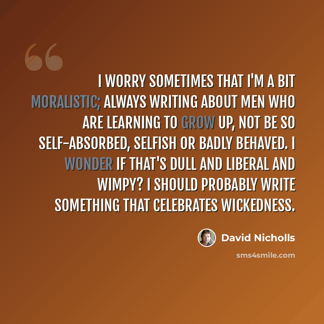 “I worry sometimes that I'm a bit moralistic; always writing about men who are learning to grow up, not be so self-absorbed, selfish or badly behaved. I wonder if that's dull and liberal and wimpy? I should probably write something that celebrates wickedness.” quote by David Nicholls