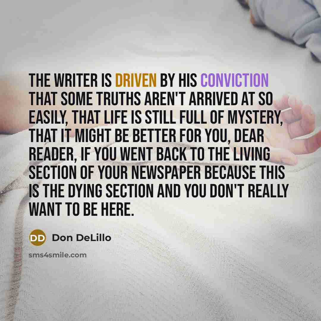 “The writer is driven by his conviction that some truths aren't arrived at so easily, that life is still full of mystery, that it might be better for you, Dear Reader, if you went back to the Living section of your newspaper because this is the dying section and you don't really want to be here.” quote by Don DeLillo
