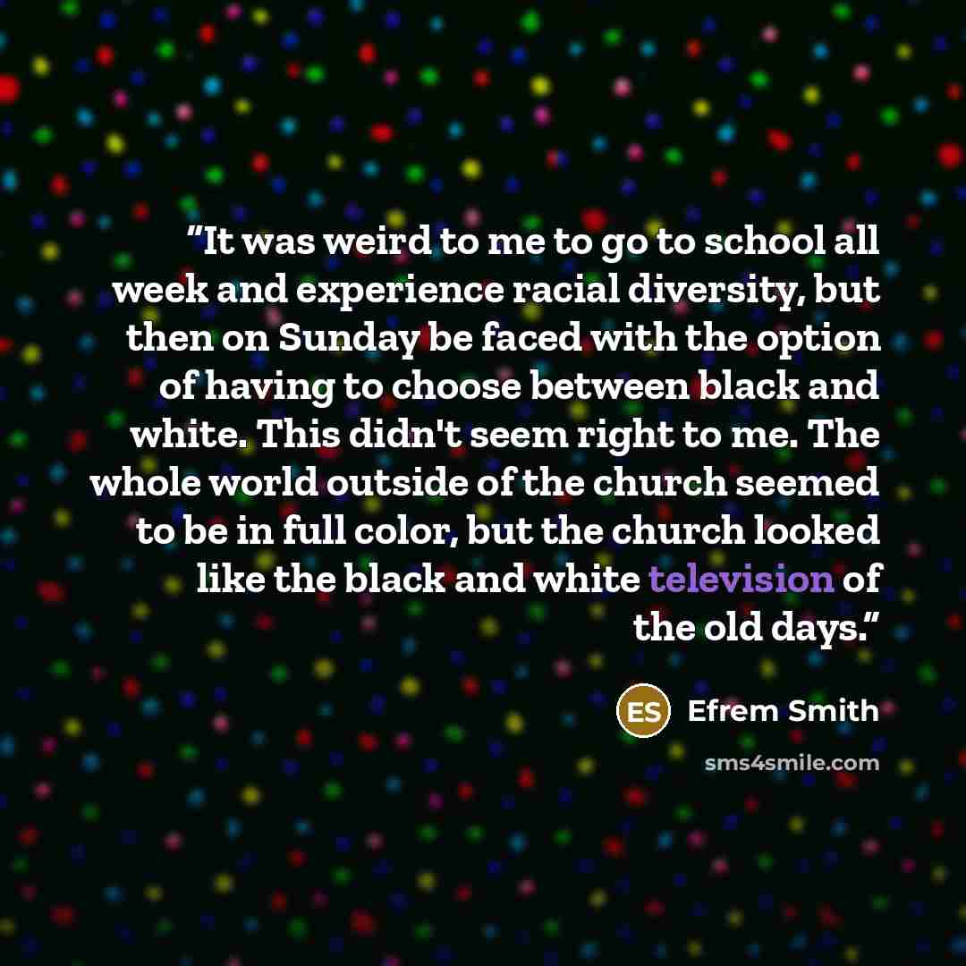 “It was weird to me to go to school all week and experience racial diversity, but then on Sunday be faced with the option of having to choose between black and white. This didn't seem right to me. The whole world outside of the church seemed to be in full color, but the church looked like the black…” quote by Efrem Smith