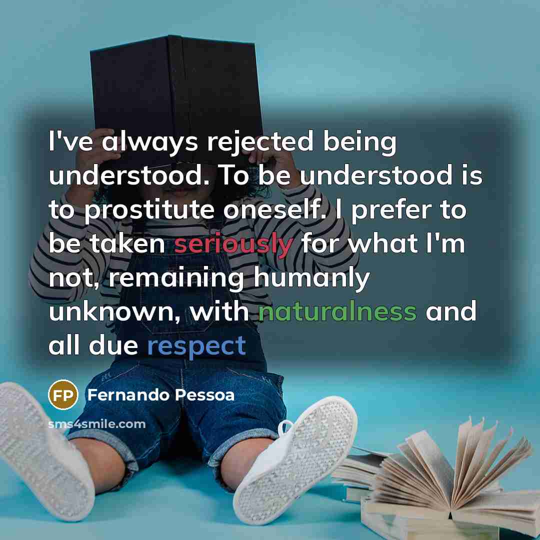 “I've always rejected being understood. To be understood is to prostitute oneself. I prefer to be taken seriously for what I'm not, remaining humanly unknown, with naturalness and all due respect” quote by Fernando Pessoa