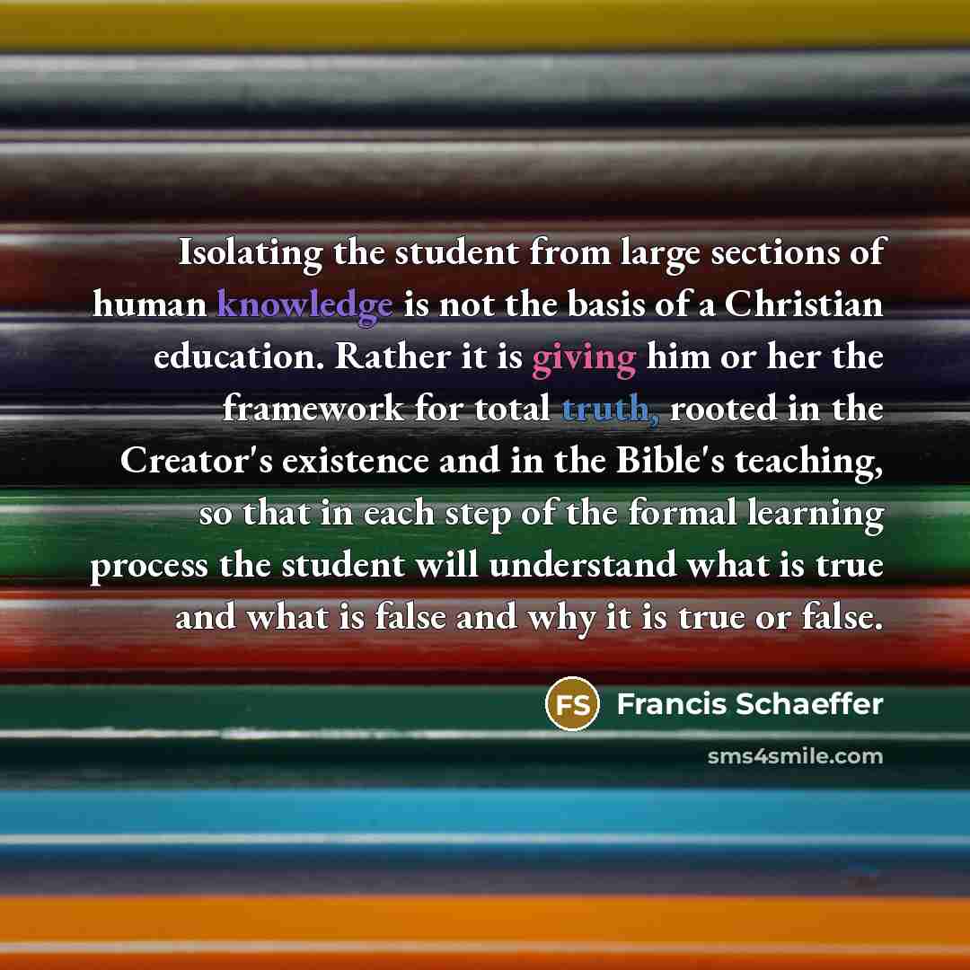 “Isolating the student from large sections of human knowledge is not the basis of a Christian education. Rather it is giving him or her the framework for total truth, rooted in the Creator's existence and in the Bible's teaching, so that in each step of the formal learning process the student will…” quote by Francis Schaeffer